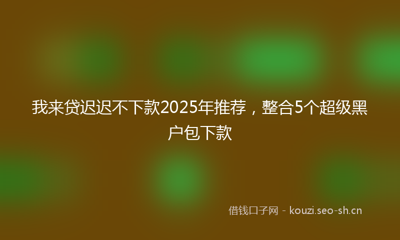 我来贷迟迟不下款2025年推荐，整合5个超级黑户包下款