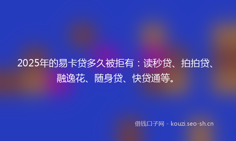 2025年的易卡贷多久被拒有：读秒贷、拍拍贷、融逸花、随身贷、快贷通等。
