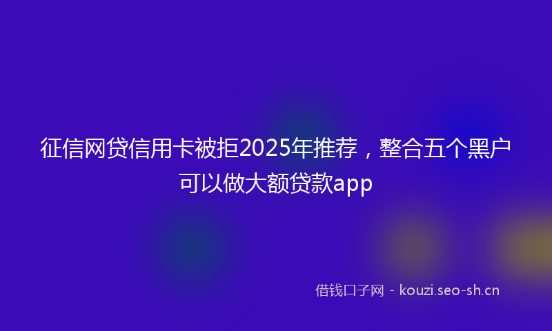 征信网贷信用卡被拒2025年推荐，整合五个黑户可以做大额贷款app