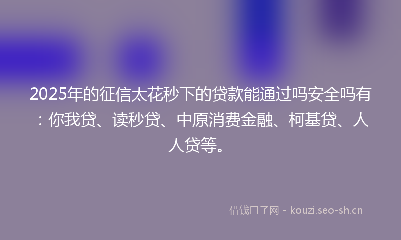 2025年的征信太花秒下的贷款能通过吗安全吗有：你我贷、读秒贷、中原消费金融、柯基贷、人人贷等。