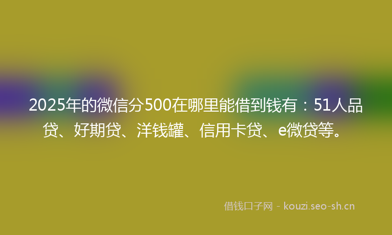 2025年的微信分500在哪里能借到钱有：51人品贷、好期贷、洋钱罐、信用卡贷、e微贷等。