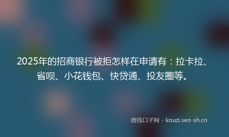 2025年的招商银行被拒怎样在申请有：拉卡拉、省呗、小花钱包、快贷通、投友圈等。