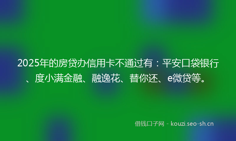 2025年的房贷办信用卡不通过有：平安口袋银行、度小满金融、融逸花、替你还、e微贷等。