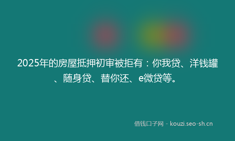 2025年的房屋抵押初审被拒有：你我贷、洋钱罐、随身贷、替你还、e微贷等。