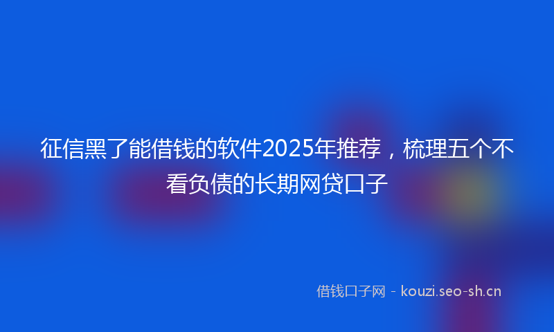 征信黑了能借钱的软件2025年推荐，梳理五个不看负债的长期网贷口子