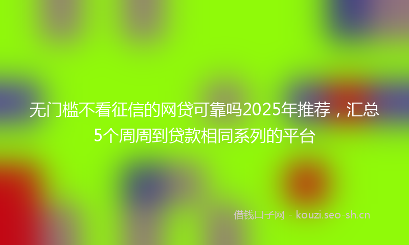 无门槛不看征信的网贷可靠吗2025年推荐，汇总5个周周到贷款相同系列的平台