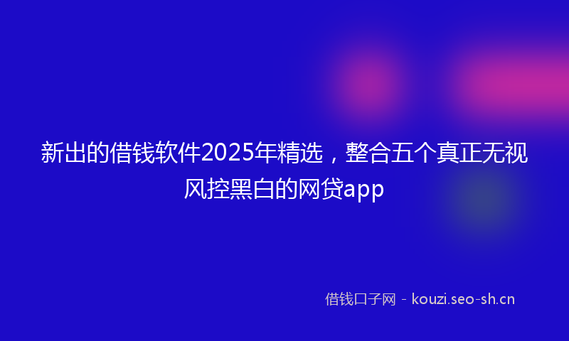 新出的借钱软件2025年精选，整合五个真正无视风控黑白的网贷app