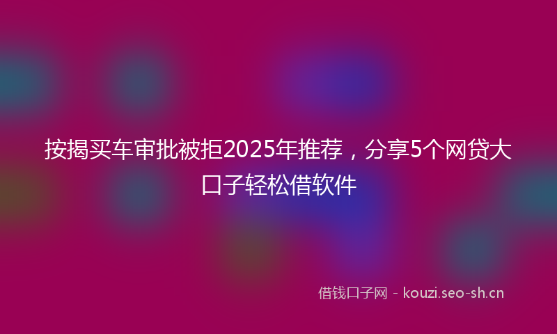 按揭买车审批被拒2025年推荐，分享5个网贷大口子轻松借软件