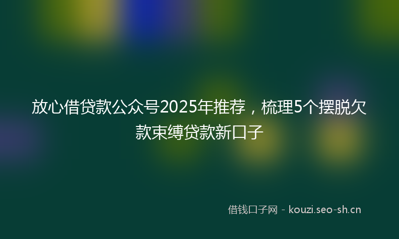 放心借贷款公众号2025年推荐，梳理5个摆脱欠款束缚贷款新口子