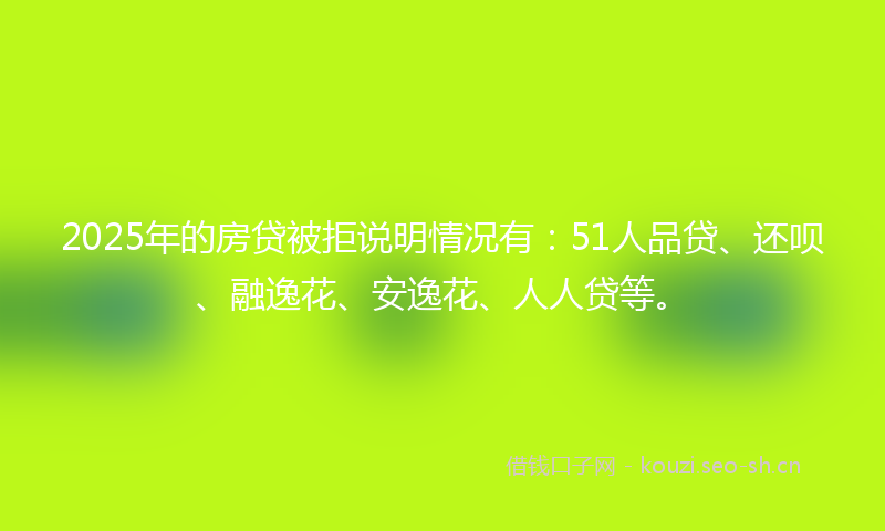 2025年的房贷被拒说明情况有：51人品贷、还呗、融逸花、安逸花、人人贷等。