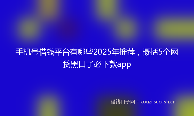 手机号借钱平台有哪些2025年推荐，概括5个网贷黑口子必下款app