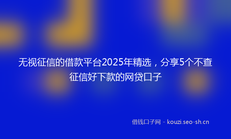 无视征信的借款平台2025年精选，分享5个不查征信好下款的网贷口子