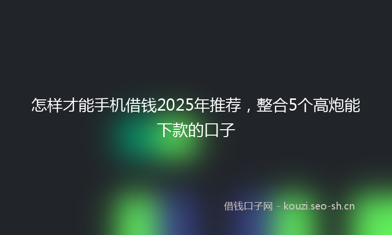 怎样才能手机借钱2025年推荐，整合5个高炮能下款的口子