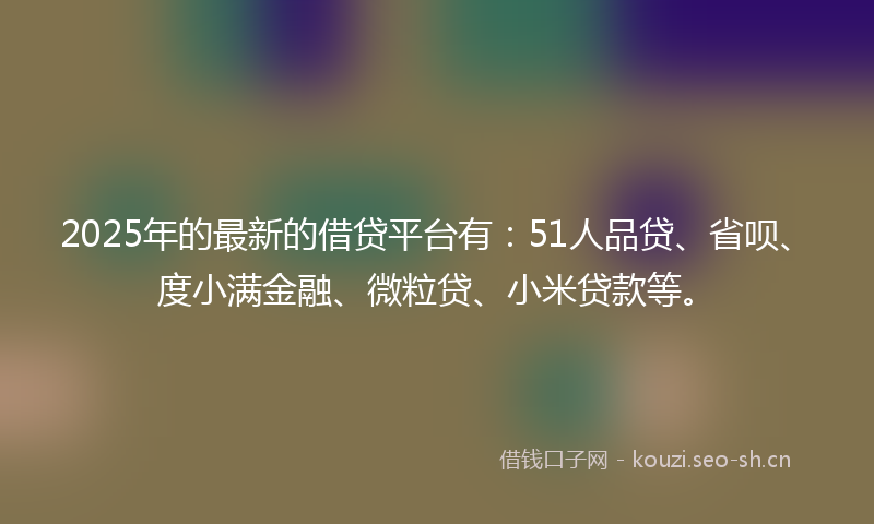 2025年的最新的借贷平台有：51人品贷、省呗、度小满金融、微粒贷、小米贷款等。