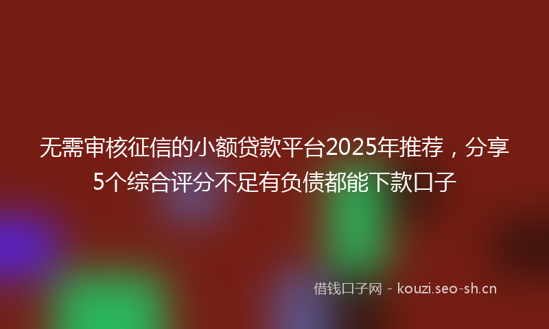 无需审核征信的小额贷款平台2025年推荐，分享5个综合评分不足有负债都能下款口子