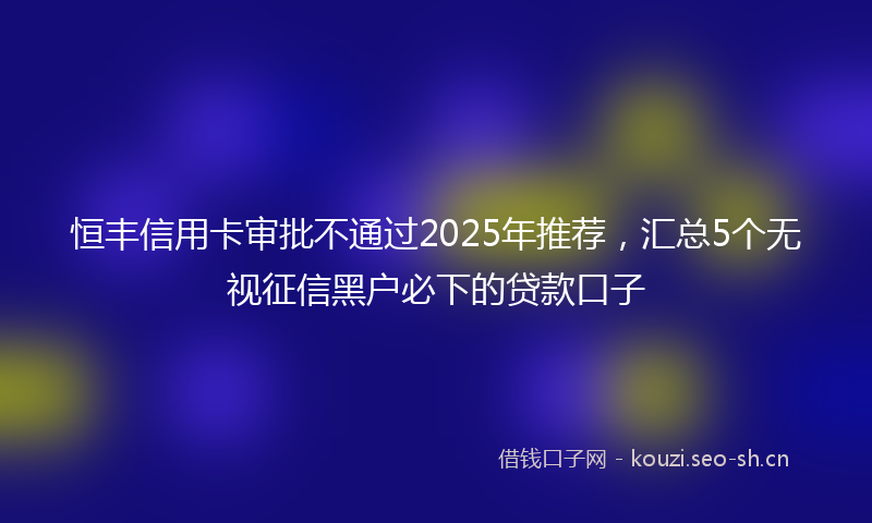 恒丰信用卡审批不通过2025年推荐，汇总5个无视征信黑户必下的贷款口子