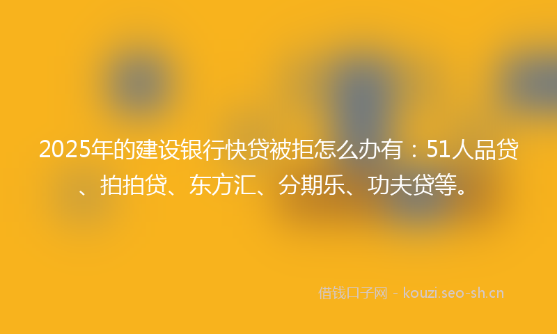 2025年的建设银行快贷被拒怎么办有：51人品贷、拍拍贷、东方汇、分期乐、功夫贷等。