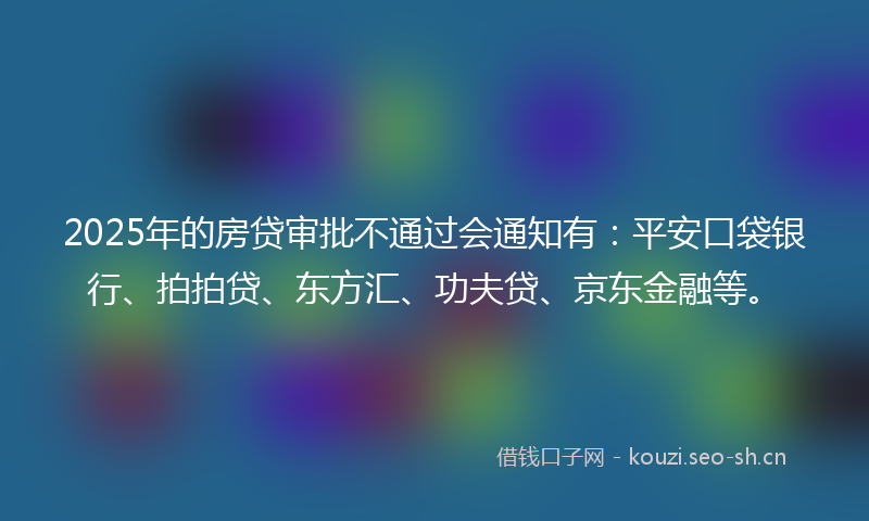2025年的房贷审批不通过会通知有：平安口袋银行、拍拍贷、东方汇、功夫贷、京东金融等。