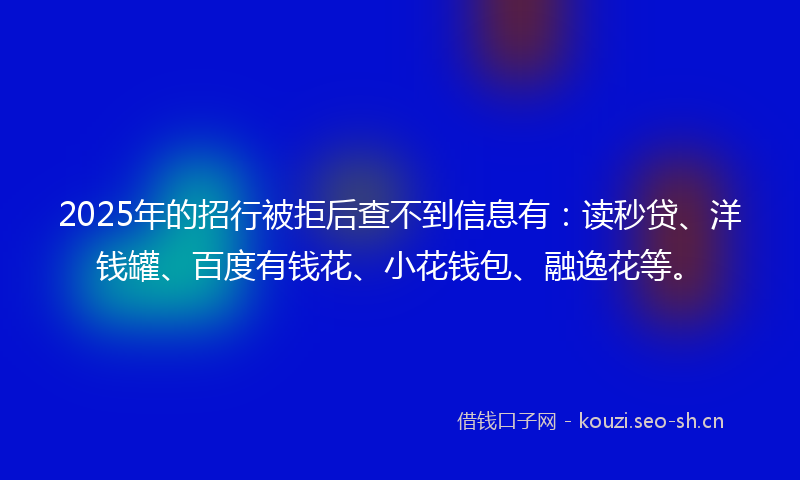 2025年的招行被拒后查不到信息有：读秒贷、洋钱罐、百度有钱花、小花钱包、融逸花等。