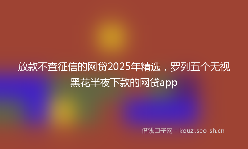 放款不查征信的网贷2025年精选，罗列五个无视黑花半夜下款的网贷app