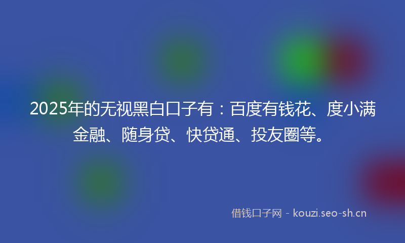 2025年的无视黑白口子有：百度有钱花、度小满金融、随身贷、快贷通、投友圈等。