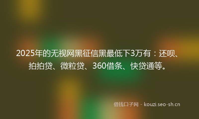 2025年的无视网黑征信黑最低下3万有：还呗、拍拍贷、微粒贷、360借条、快贷通等。