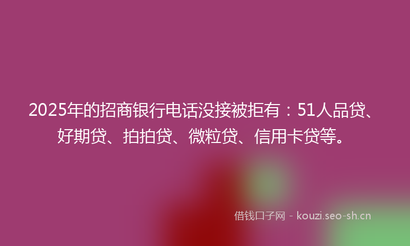 2025年的招商银行电话没接被拒有：51人品贷、好期贷、拍拍贷、微粒贷、信用卡贷等。