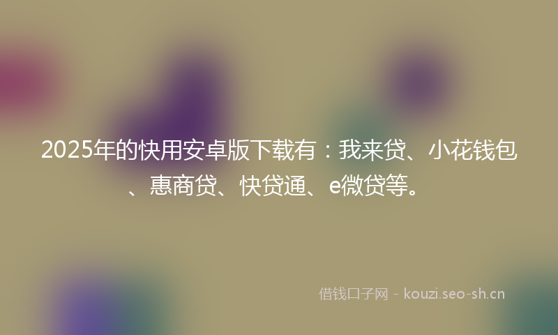 2025年的快用安卓版下载有：我来贷、小花钱包、惠商贷、快贷通、e微贷等。