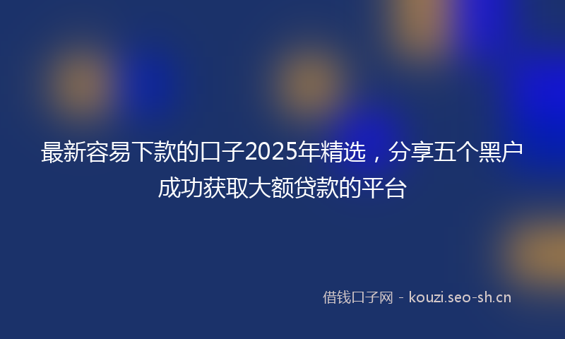 最新容易下款的口子2025年精选，分享五个黑户成功获取大额贷款的平台