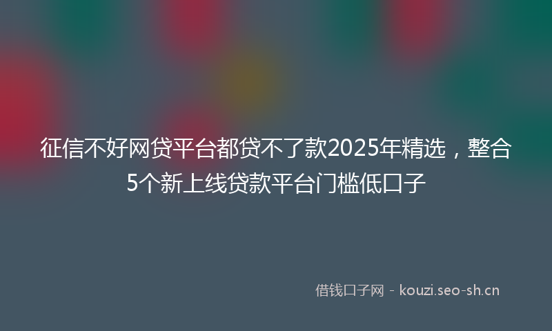 征信不好网贷平台都贷不了款2025年精选，整合5个新上线贷款平台门槛低口子