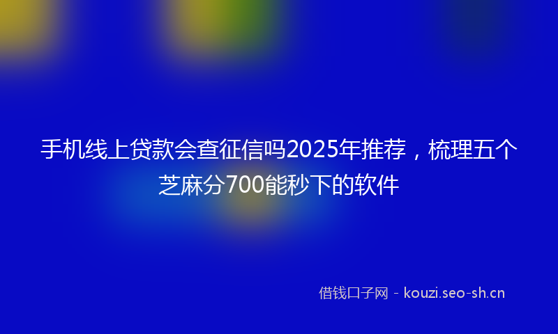 手机线上贷款会查征信吗2025年推荐，梳理五个芝麻分700能秒下的软件