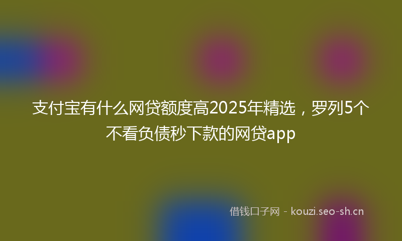 支付宝有什么网贷额度高2025年精选，罗列5个不看负债秒下款的网贷app
