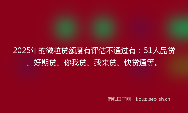 2025年的微粒贷额度有评估不通过有：51人品贷、好期贷、你我贷、我来贷、快贷通等。