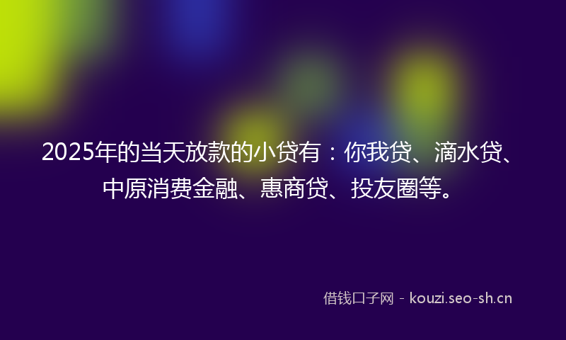 2025年的当天放款的小贷有：你我贷、滴水贷、中原消费金融、惠商贷、投友圈等。