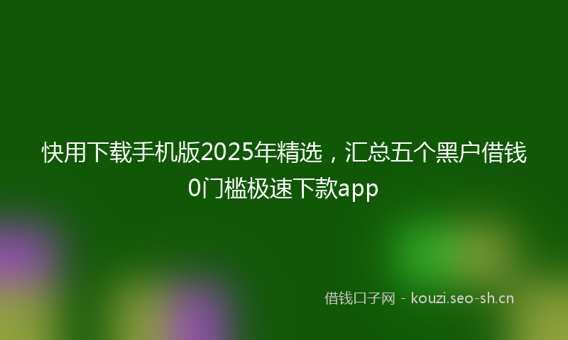 快用下载手机版2025年精选,汇总五个黑户借钱0门槛极速下款app
