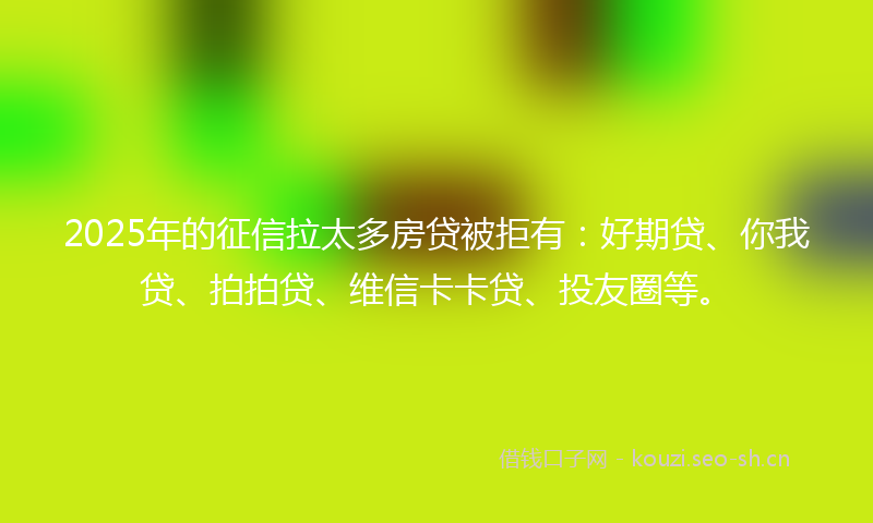 2025年的征信拉太多房贷被拒有：好期贷、你我贷、拍拍贷、维信卡卡贷、投友圈等。
