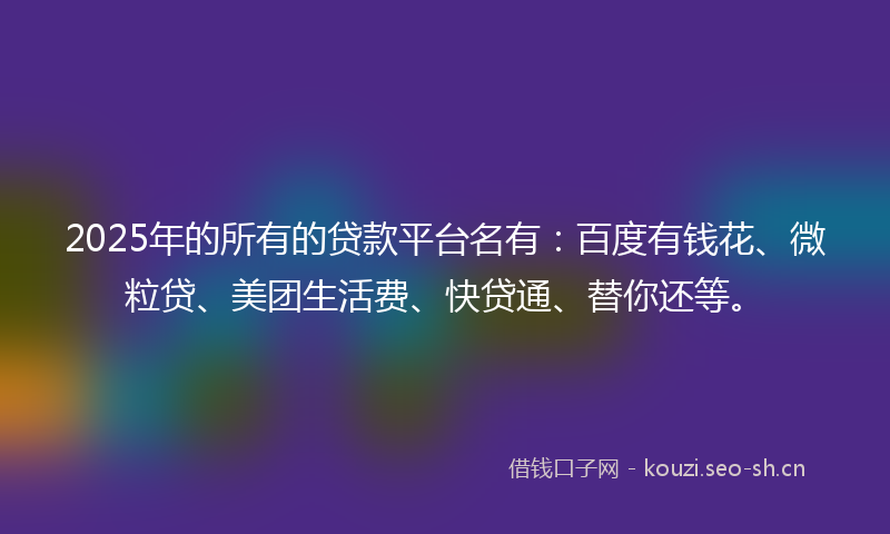 2025年的所有的贷款平台名有：百度有钱花、微粒贷、美团生活费、快贷通、替你还等。