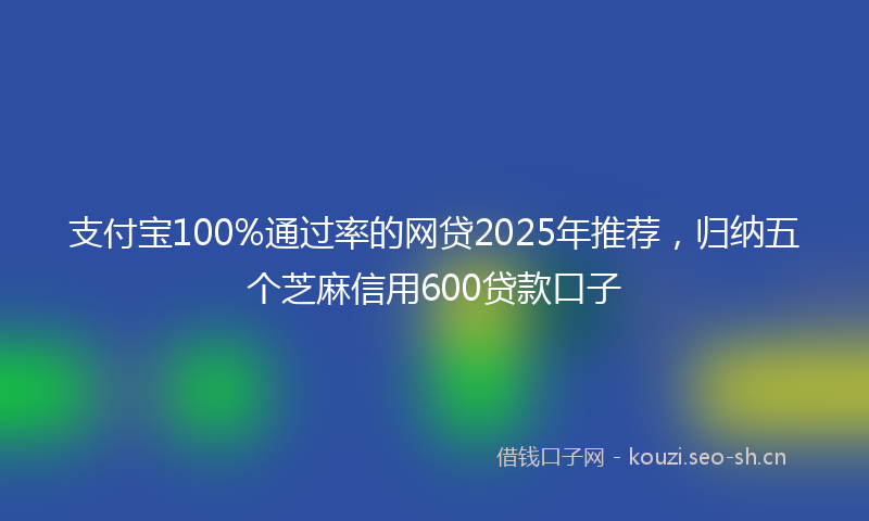 支付宝100%通过率的网贷2025年推荐，归纳五个芝麻信用600贷款口子