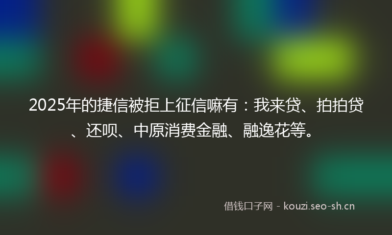 2025年的捷信被拒上征信嘛有：我来贷、拍拍贷、还呗、中原消费金融、融逸花等。