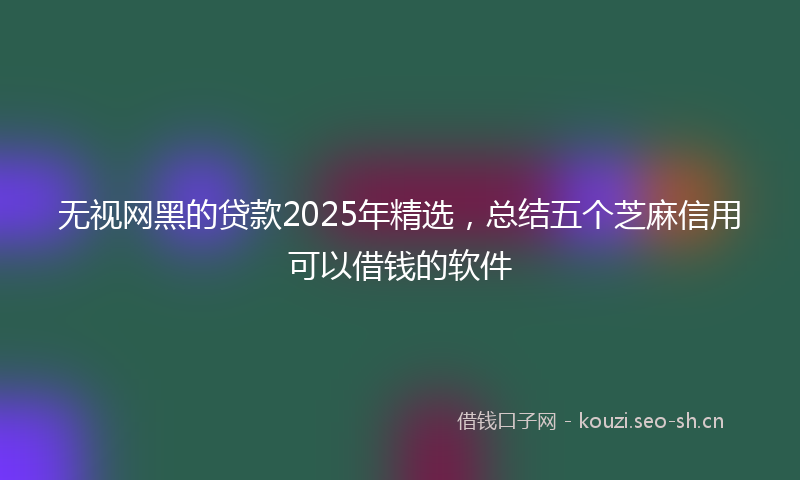 无视网黑的贷款2025年精选，总结五个芝麻信用可以借钱的软件