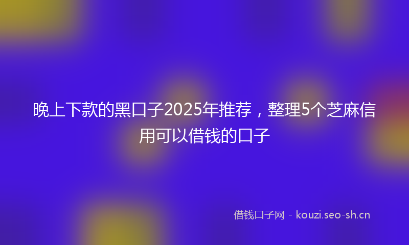 晚上下款的黑口子2025年推荐，整理5个芝麻信用可以借钱的口子