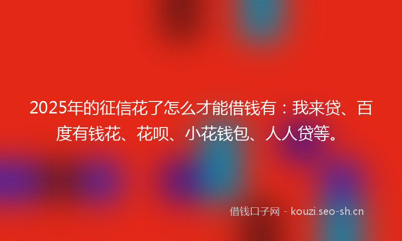2025年的征信花了怎么才能借钱有：我来贷、百度有钱花、花呗、小花钱包、人人贷等。