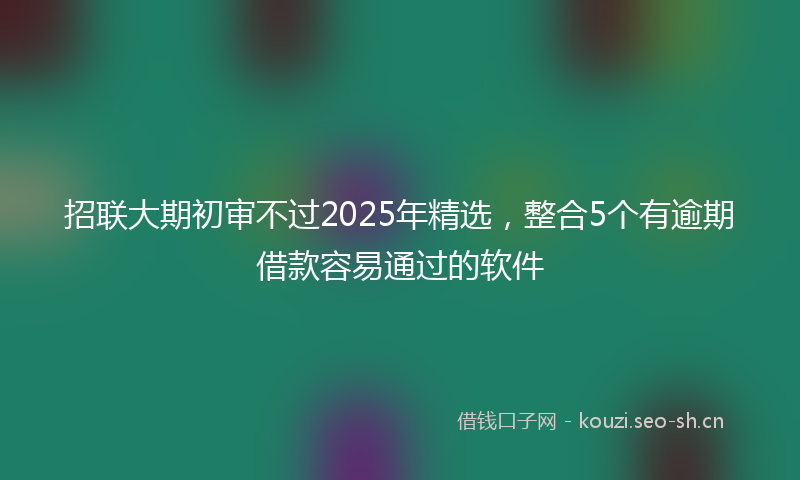 招联大期初审不过2025年精选，整合5个有逾期借款容易通过的软件