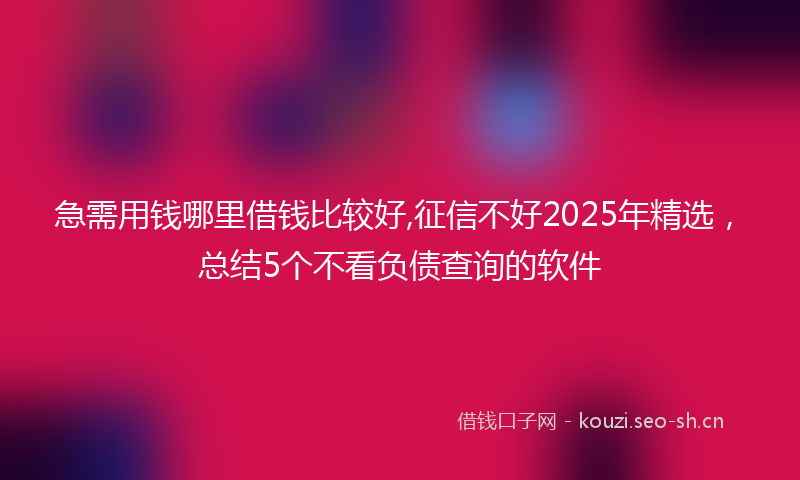 急需用钱哪里借钱比较好,征信不好2025年精选，总结5个不看负债查询的软件