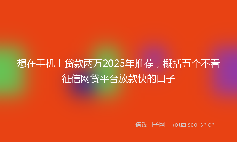 想在手机上贷款两万2025年推荐，概括五个不看征信网贷平台放款快的口子