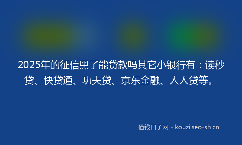 2025年的征信黑了能贷款吗其它小银行有：读秒贷、快贷通、功夫贷、京东金融、人人贷等。