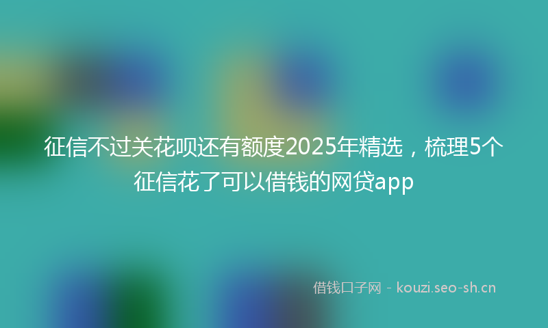 征信不过关花呗还有额度2025年精选，梳理5个征信花了可以借钱的网贷app