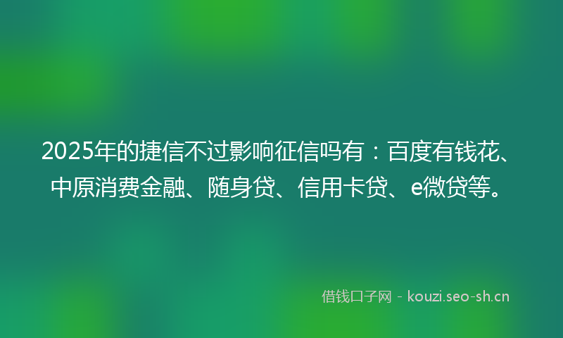 2025年的捷信不过影响征信吗有：百度有钱花、中原消费金融、随身贷、信用卡贷、e微贷等。