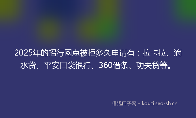 2025年的招行网点被拒多久申请有：拉卡拉、滴水贷、平安口袋银行、360借条、功夫贷等。