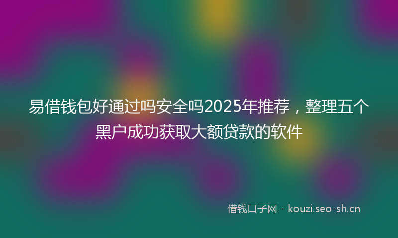 易借钱包好通过吗安全吗2025年推荐，整理五个黑户成功获取大额贷款的软件